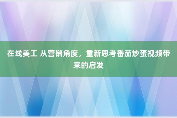 在线美工 从营销角度，重新思考番茄炒蛋视频带来的启发