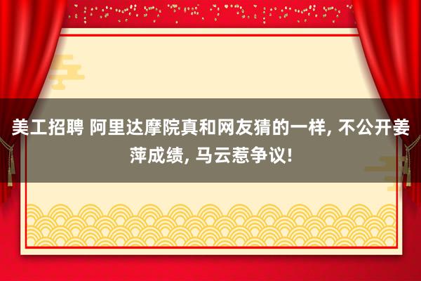 美工招聘 阿里达摩院真和网友猜的一样, 不公开姜萍成绩, 马云惹争议!