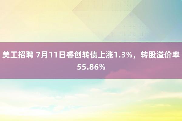 美工招聘 7月11日睿创转债上涨1.3%，转股溢价率55.86%