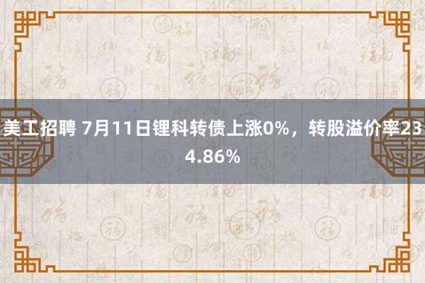 美工招聘 7月11日锂科转债上涨0%，转股溢价率234.86%