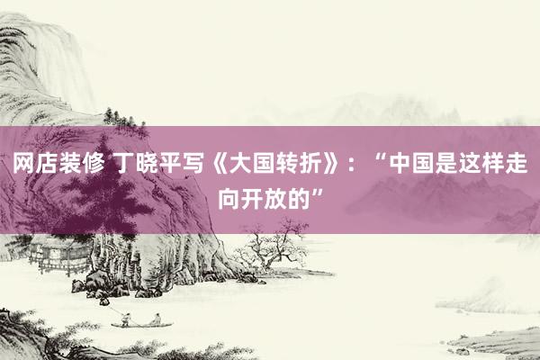 网店装修 丁晓平写《大国转折》：“中国是这样走向开放的”