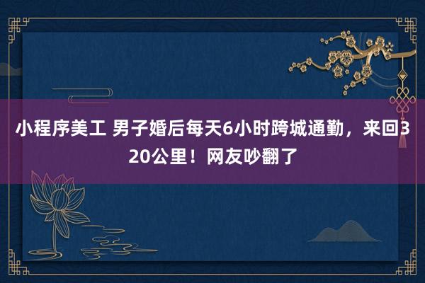 小程序美工 男子婚后每天6小时跨城通勤，来回320公里！网友吵翻了