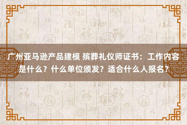 广州亚马逊产品建模 殡葬礼仪师证书：工作内容是什么？什么单位颁发？适合什么人报名？