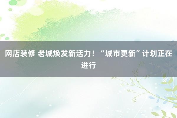 网店装修 老城焕发新活力！“城市更新”计划正在进行