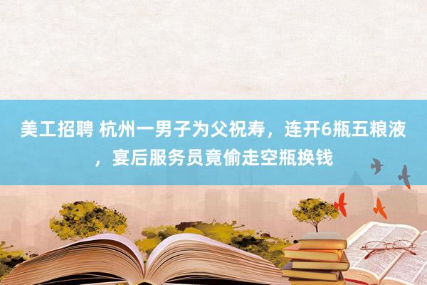 美工招聘 杭州一男子为父祝寿，连开6瓶五粮液，宴后服务员竟偷走空瓶换钱