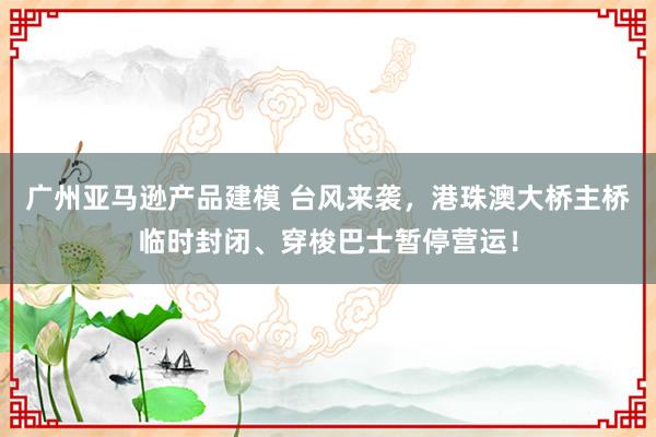 广州亚马逊产品建模 台风来袭，港珠澳大桥主桥临时封闭、穿梭巴士暂停营运！