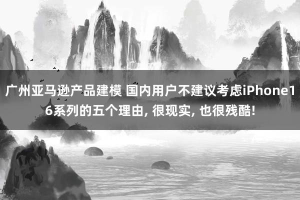 广州亚马逊产品建模 国内用户不建议考虑iPhone16系列的五个理由, 很现实, 也很残酷!